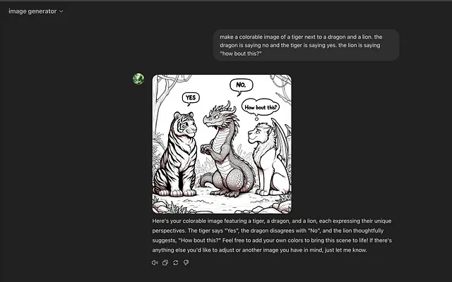 Screenshot of ChatGPT dialogue. Unfortunately you can’t share image generation chats yet, thus the screen shot. The screen shot shows a prompt “make a colorable image of a tiger next to a dragon and a lion. the dragon is saying no and the tiger is saying yes. the lion is saying “how bout this?”” entered and then the resulting picture. Notice weirdness like wings on the lion.